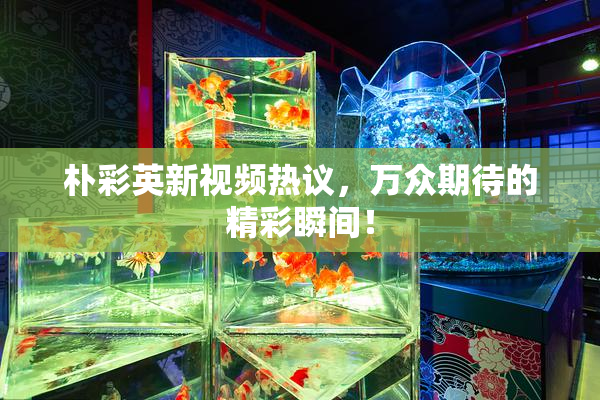 朴彩英新视频热议，万众期待的精彩瞬间！