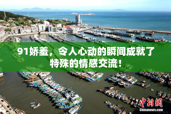91娇羞，令人心动的瞬间成就了特殊的情感交流！