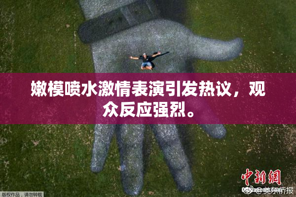 嫩模喷水激情表演引发热议，观众反应强烈。