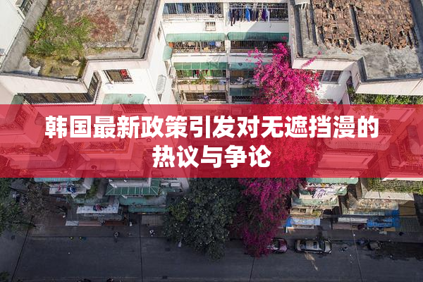 韩国最新政策引发对无遮挡漫的热议与争论