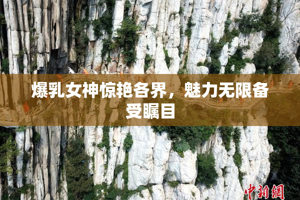 爆乳女神惊艳各界，魅力无限备受瞩目
