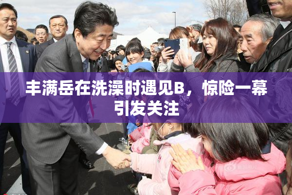 丰满岳在洗澡时遇见B，惊险一幕引发关注