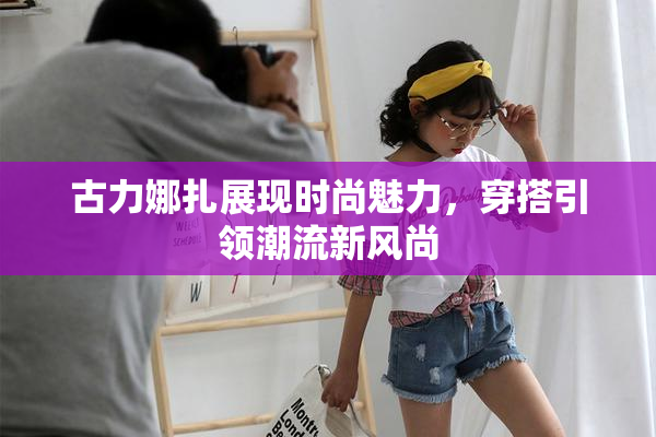 古力娜扎展现时尚魅力，穿搭引领潮流新风尚