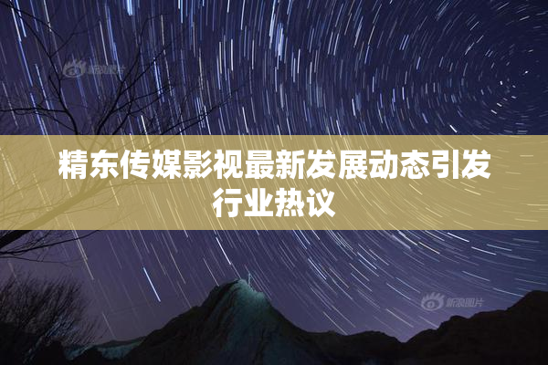 精东传媒影视最新发展动态引发行业热议