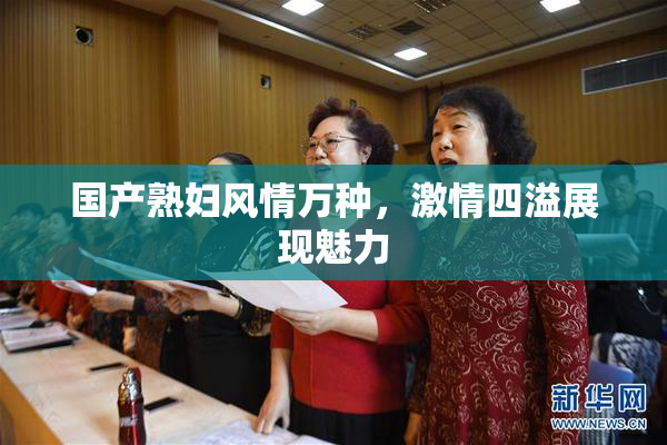 国产熟妇风情万种，激情四溢展现魅力