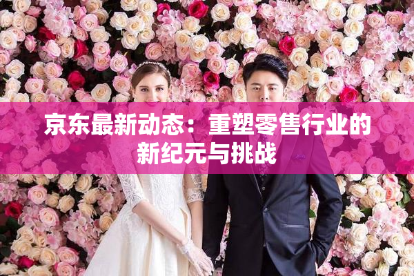 京东最新动态：重塑零售行业的新纪元与挑战