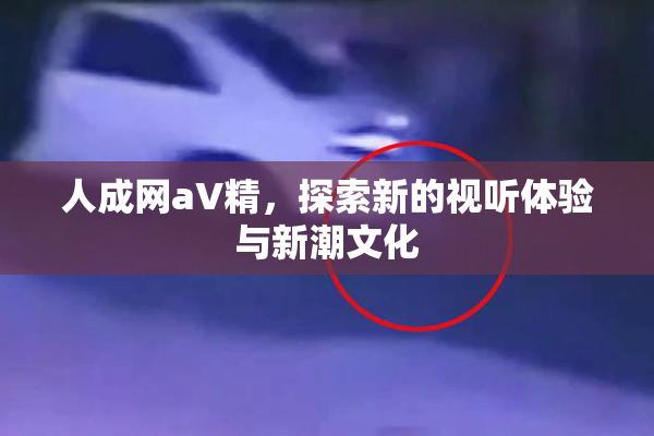 人成网aV精，探索新的视听体验与新潮文化