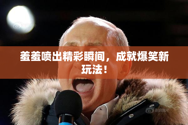 羞羞喷出精彩瞬间，成就爆笑新玩法！
