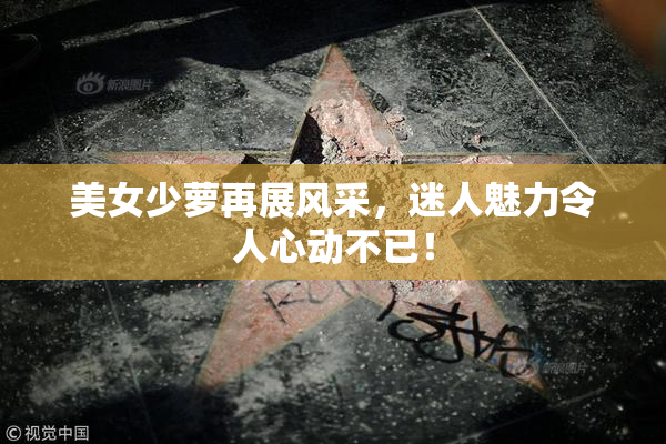 美女少萝再展风采，迷人魅力令人心动不已！