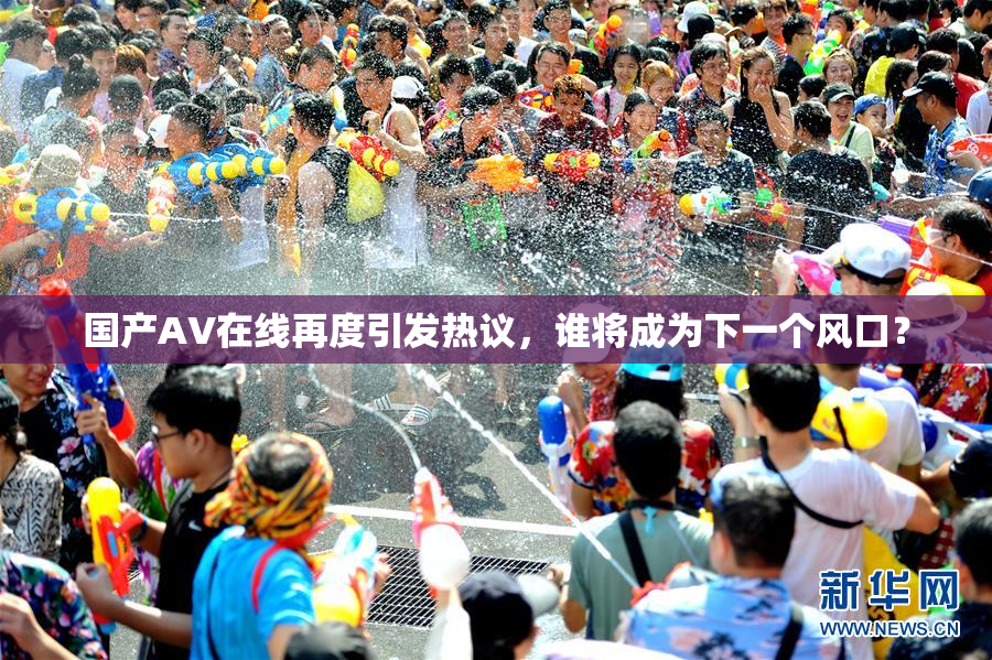 国产AV在线再度引发热议，谁将成为下一个风口？
