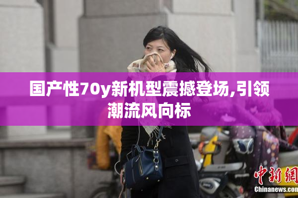 国产性70y新机型震撼登场,引领潮流风向标