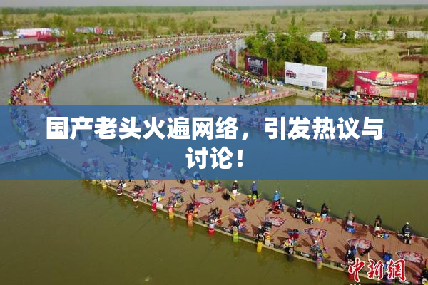 国产老头火遍网络，引发热议与讨论！
