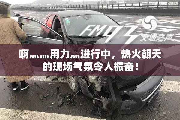 啊灬灬用力灬进行中，热火朝天的现场气氛令人振奋！
