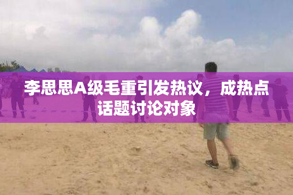 李思思A级毛重引发热议，成热点话题讨论对象