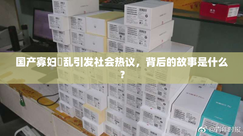 国产寡妇婬乱引发社会热议，背后的故事是什么？