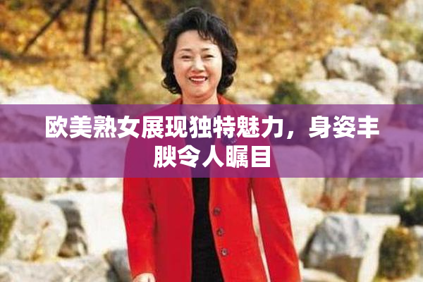 欧美熟女展现独特魅力，身姿丰腴令人瞩目