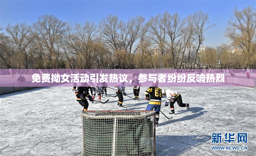 免费拗女活动引发热议，参与者纷纷反响热烈