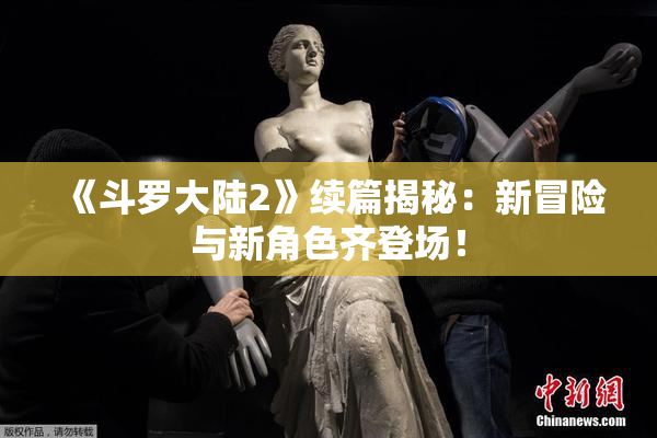 《斗罗大陆2》续篇揭秘：新冒险与新角色齐登场！