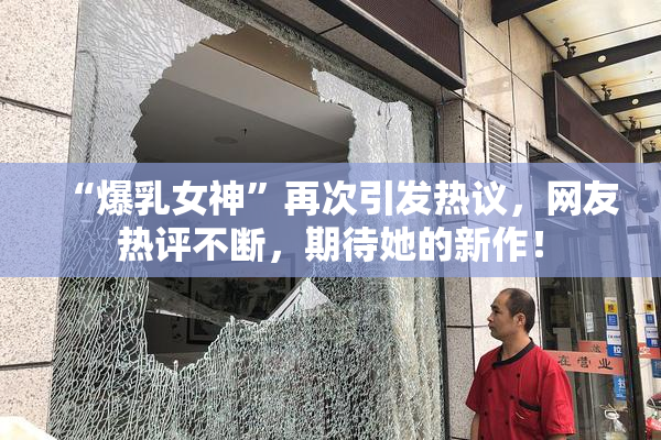“爆乳女神”再次引发热议，网友热评不断，期待她的新作！