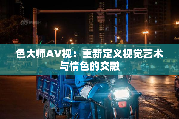 色大师AV视：重新定义视觉艺术与情色的交融