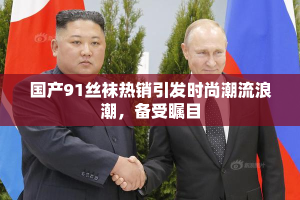 国产91丝袜热销引发时尚潮流浪潮，备受瞩目