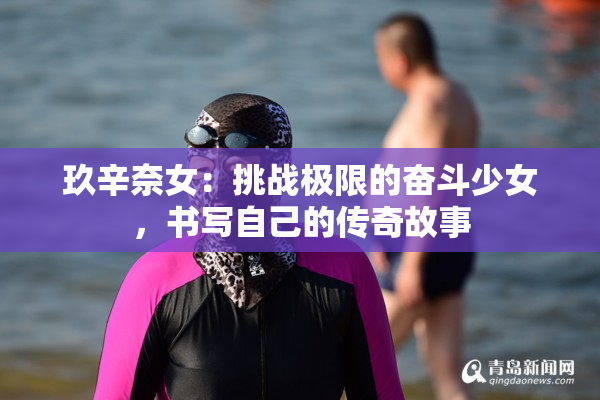 玖辛奈女：挑战极限的奋斗少女，书写自己的传奇故事