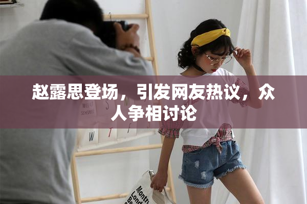 赵露思登场，引发网友热议，众人争相讨论