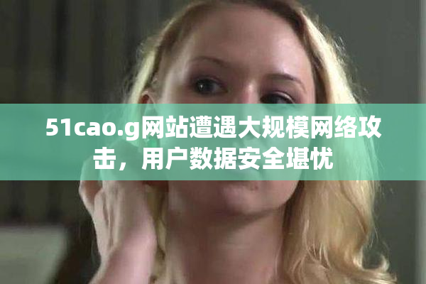 51cao.g网站遭遇大规模网络攻击，用户数据安全堪忧