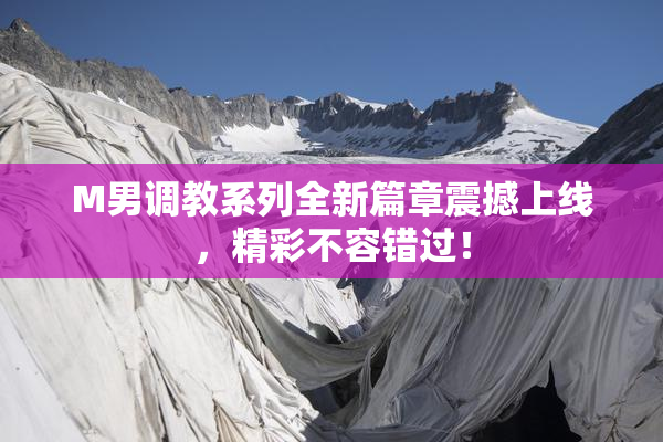 M男调教系列全新篇章震撼上线，精彩不容错过！