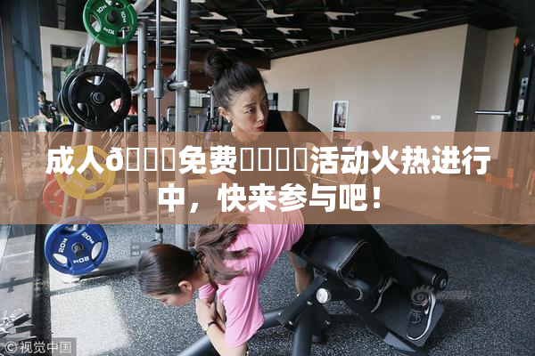成人🔞免费❌‌❌‌活动火热进行中，快来参与吧！