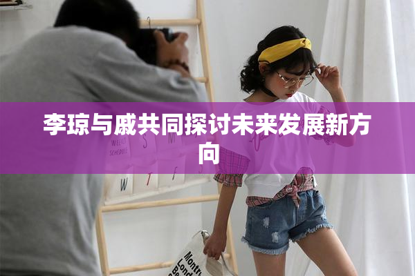 李琼与戚共同探讨未来发展新方向