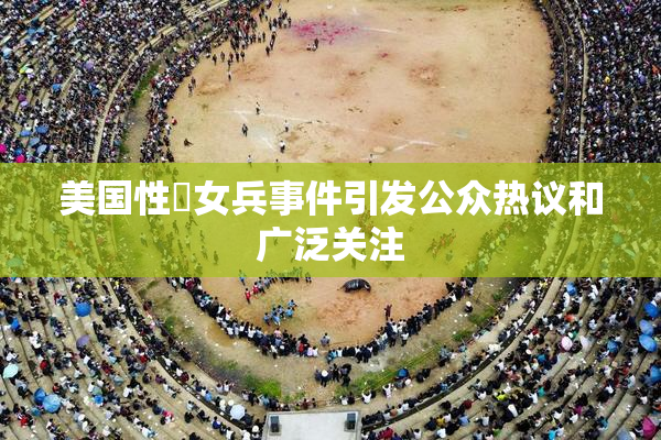 美国性婬女兵事件引发公众热议和广泛关注