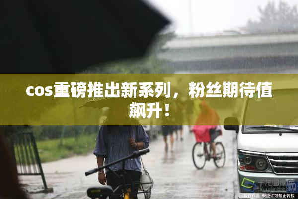 cos重磅推出新系列，粉丝期待值飙升！