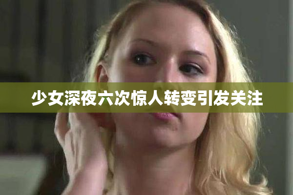 少女深夜六次惊人转变引发关注