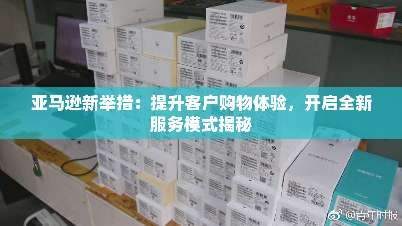 亚马逊新举措：提升客户购物体验，开启全新服务模式揭秘