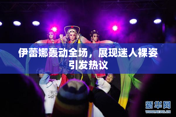 伊蕾娜轰动全场，展现迷人裸姿引发热议