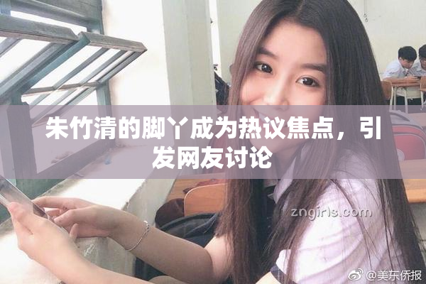 朱竹清的脚丫成为热议焦点，引发网友讨论