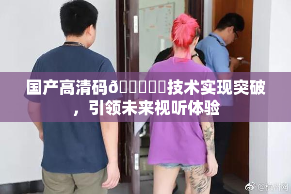 国产高清码🔞❌‌技术实现突破，引领未来视听体验