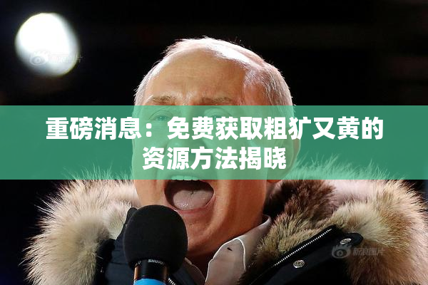 重磅消息：免费获取粗犷又黄的资源方法揭晓