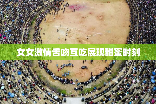 女女激情舌吻互吃展现甜蜜时刻