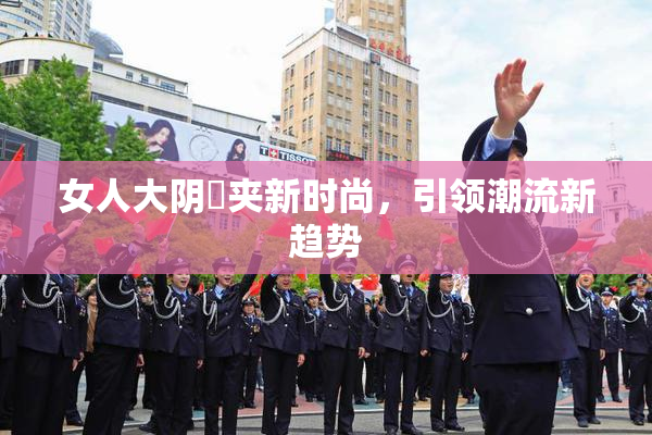 女人大阴脣夹新时尚，引领潮流新趋势