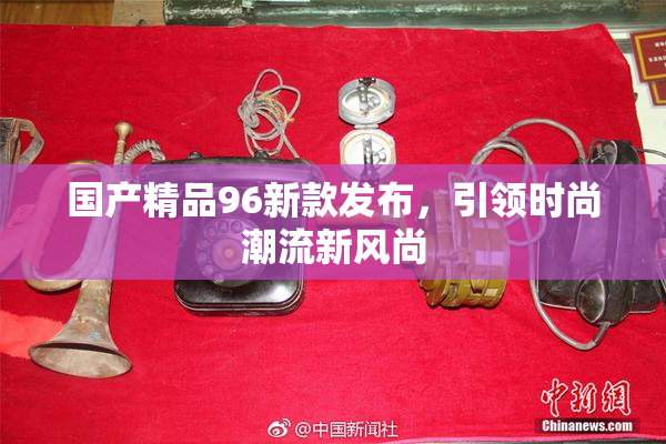 国产精品96新款发布，引领时尚潮流新风尚