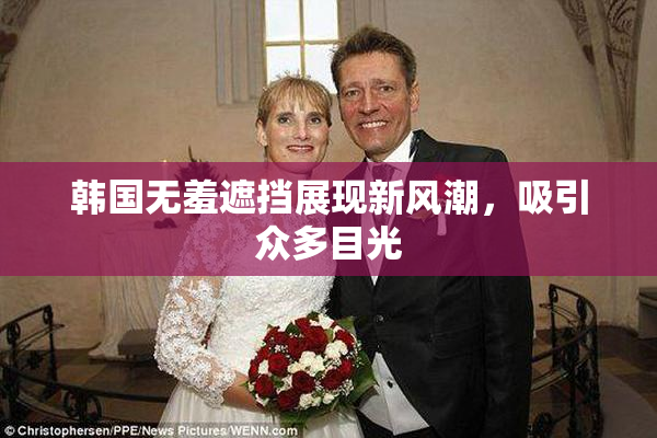 韩国无羞遮挡展现新风潮，吸引众多目光