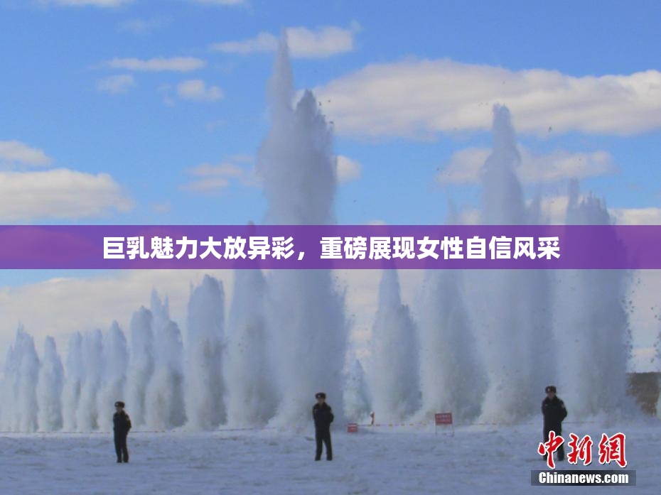 巨乳魅力大放异彩，重磅展现女性自信风采