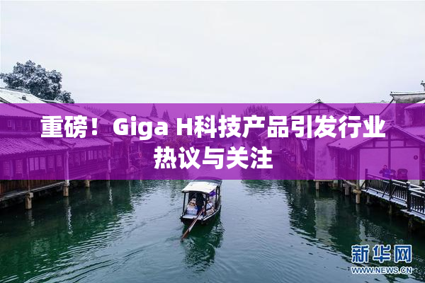 重磅！Giga H科技产品引发行业热议与关注