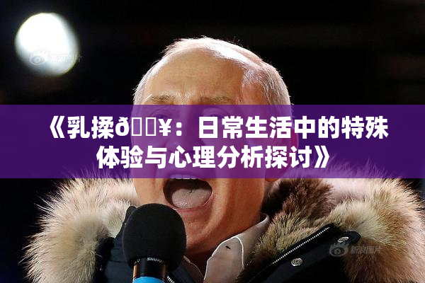 《乳揉🔥：日常生活中的特殊体验与心理分析探讨》
