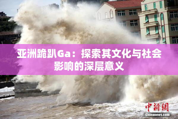亚洲跪趴Ga：探索其文化与社会影响的深层意义