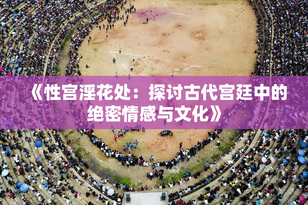 《性宫淫花处：探讨古代宫廷中的绝密情感与文化》