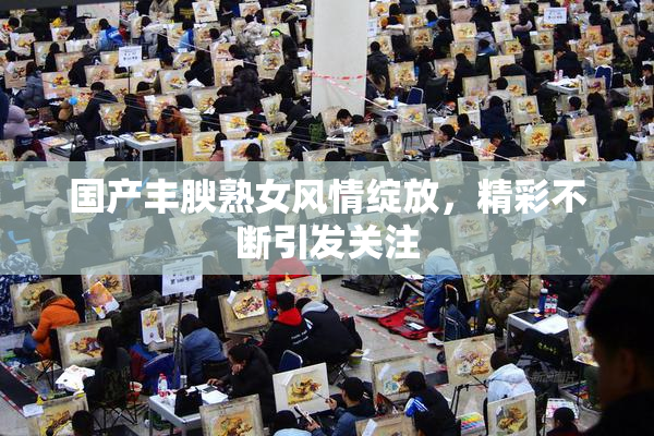 国产丰腴熟女风情绽放，精彩不断引发关注