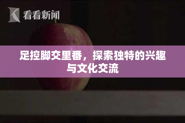 足控脚交里番，探索独特的兴趣与文化交流